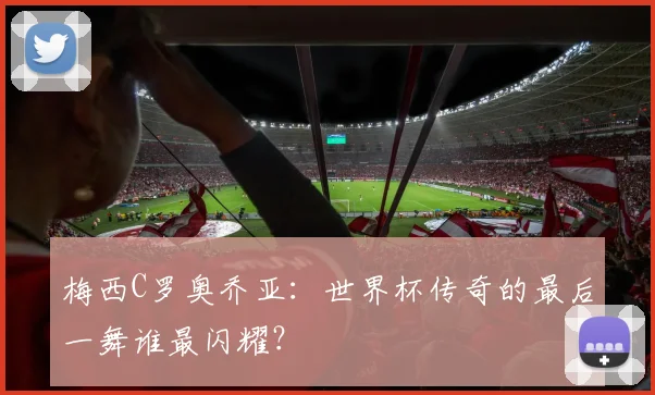 梅西C罗奥乔亚：世界杯传奇的最后一舞谁最闪耀？