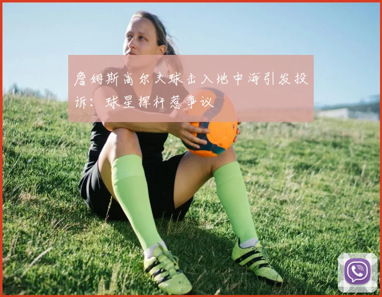 詹姆斯高尔夫球击入地中海引发投诉:球星挥杆惹争议