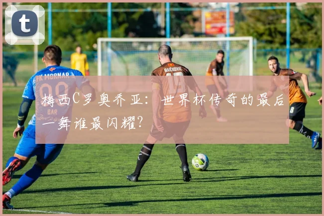 梅西C罗奥乔亚：世界杯传奇的最后一舞谁最闪耀？