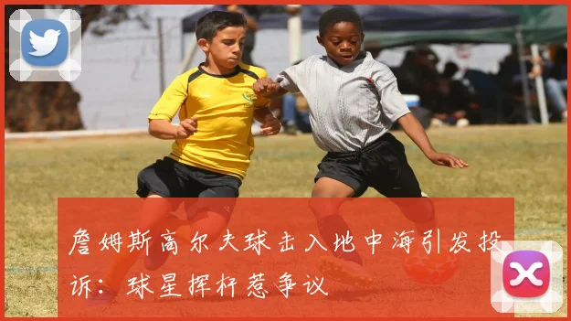 詹姆斯高尔夫球击入地中海引发投诉:球星挥杆惹争议