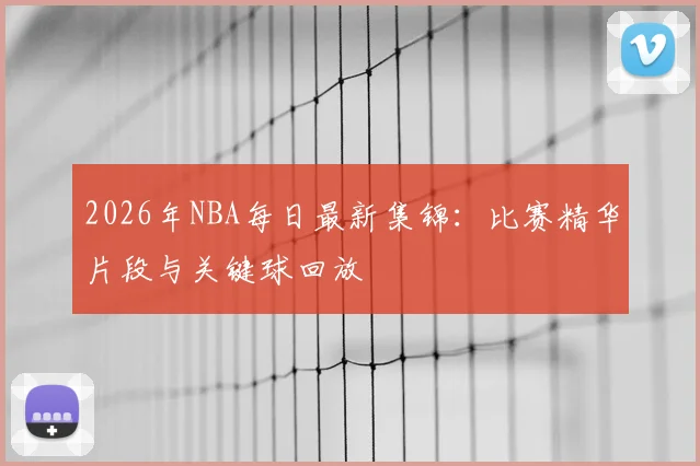 2026年NBA每日最新集锦：比赛精华片段与关键球回放