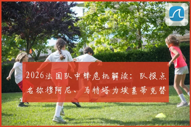 2026法国队中锋危机解读：队报点名称穆阿尼、马特塔为埃基蒂克替代者，谁更适合德尚体系？