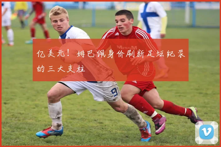 亿美元!姆巴佩身价刷新足坛纪录的三大支柱
