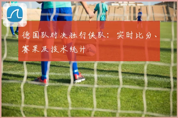 德国队对决独行侠队：实时比分、赛果及技术统计