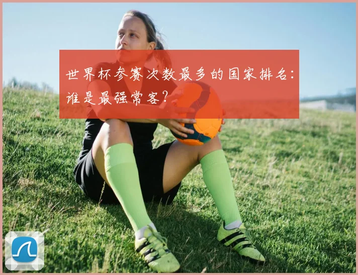 世界杯参赛次数最多的国家排名：谁是最强常客？
