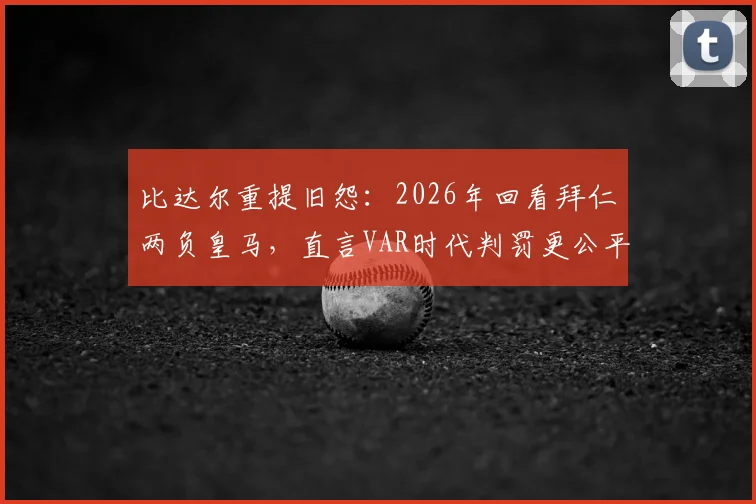 比达尔重提旧怨:2026年回看拜仁两负皇马,直言VAR时代判罚更公平