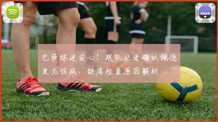 巴萨球迷安心！跟队记者确认佩德里无伤病，缺席检查原因解析