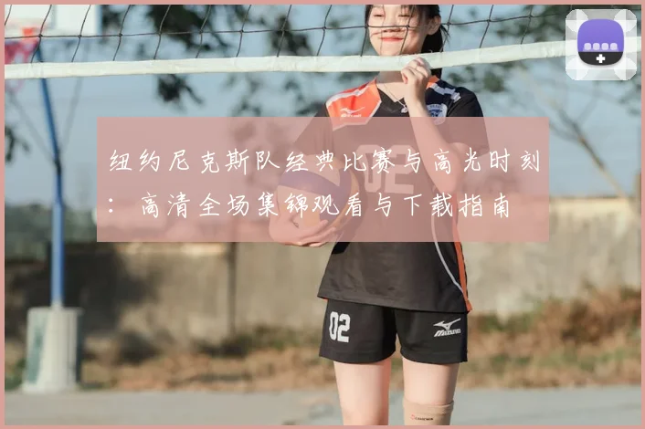 纽约尼克斯队经典比赛与高光时刻:高清全场集锦观看与下载指南
